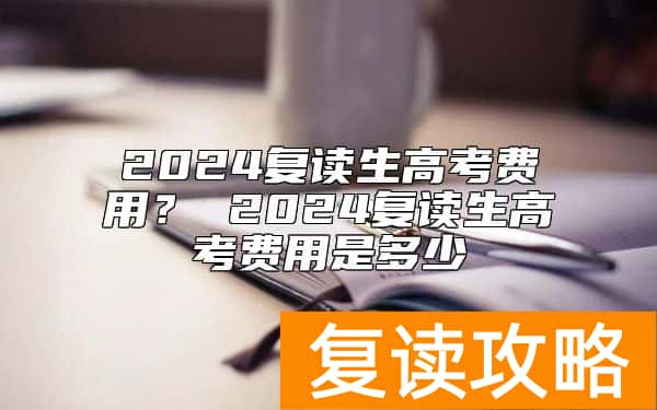 2024复读生高考费用？ 2024复读生高考费用是多少